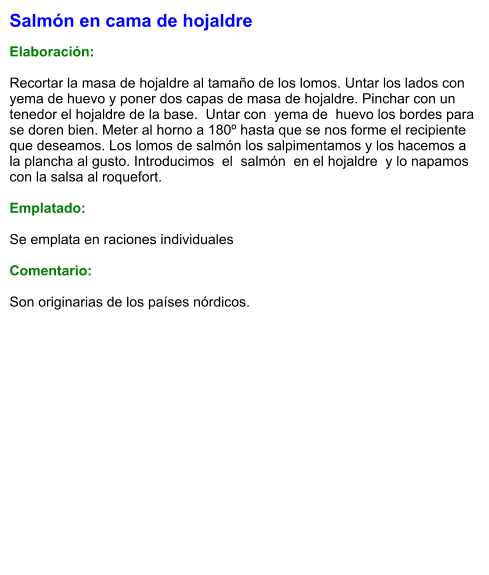 Salmón en cama de hojaldre  Elaboración:  Recortar la masa de hojaldre al tamaño de los lomos. Untar los lados con yema de huevo y poner dos capas de masa de hojaldre. Pinchar con un tenedor el hojaldre de la base.  Untar con  yema de  huevo los bordes para se doren bien. Meter al horno a 180º hasta que se nos forme el recipiente que deseamos. Los lomos de salmón los salpimentamos y los hacemos a la plancha al gusto. Introducimos  el  salmón  en el hojaldre  y lo napamos con la salsa al roquefort.  Emplatado:  Se emplata en raciones individuales  Comentario:  Son originarias de los países nórdicos.