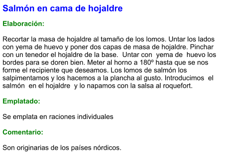Salmón en cama de hojaldre  Elaboración:  Recortar la masa de hojaldre al tamaño de los lomos. Untar los lados con yema de huevo y poner dos capas de masa de hojaldre. Pinchar con un tenedor el hojaldre de la base.  Untar con  yema de  huevo los bordes para se doren bien. Meter al horno a 180º hasta que se nos forme el recipiente que deseamos. Los lomos de salmón los salpimentamos y los hacemos a la plancha al gusto. Introducimos  el  salmón  en el hojaldre  y lo napamos con la salsa al roquefort.  Emplatado:  Se emplata en raciones individuales  Comentario:  Son originarias de los países nórdicos.