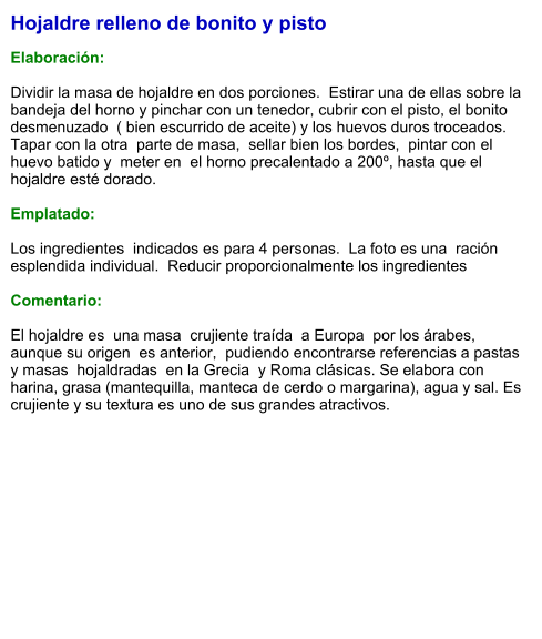 Hojaldre relleno de bonito y pisto  Elaboración:  Dividir la masa de hojaldre en dos porciones.  Estirar una de ellas sobre la bandeja del horno y pinchar con un tenedor, cubrir con el pisto, el bonito desmenuzado  ( bien escurrido de aceite) y los huevos duros troceados.  Tapar con la otra  parte de masa,  sellar bien los bordes,  pintar con el huevo batido y  meter en  el horno precalentado a 200º, hasta que el hojaldre esté dorado.  Emplatado:  Los ingredientes  indicados es para 4 personas.  La foto es una  ración esplendida individual.  Reducir proporcionalmente los ingredientes  Comentario:  El hojaldre es  una masa  crujiente traída  a Europa  por los árabes, aunque su origen  es anterior,  pudiendo encontrarse referencias a pastas y masas  hojaldradas  en la Grecia  y Roma clásicas. Se elabora con harina, grasa (mantequilla, manteca de cerdo o margarina), agua y sal. Es crujiente y su textura es uno de sus grandes atractivos.