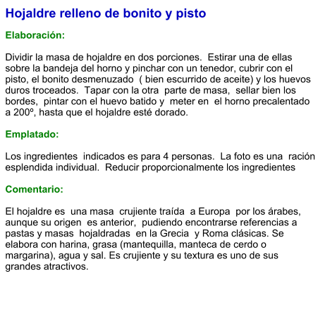 Hojaldre relleno de bonito y pisto  Elaboración:  Dividir la masa de hojaldre en dos porciones.  Estirar una de ellas sobre la bandeja del horno y pinchar con un tenedor, cubrir con el pisto, el bonito desmenuzado  ( bien escurrido de aceite) y los huevos duros troceados.  Tapar con la otra  parte de masa,  sellar bien los bordes,  pintar con el huevo batido y  meter en  el horno precalentado a 200º, hasta que el hojaldre esté dorado.  Emplatado:  Los ingredientes  indicados es para 4 personas.  La foto es una  ración esplendida individual.  Reducir proporcionalmente los ingredientes  Comentario:  El hojaldre es  una masa  crujiente traída  a Europa  por los árabes, aunque su origen  es anterior,  pudiendo encontrarse referencias a pastas y masas  hojaldradas  en la Grecia  y Roma clásicas. Se elabora con harina, grasa (mantequilla, manteca de cerdo o margarina), agua y sal. Es crujiente y su textura es uno de sus grandes atractivos.