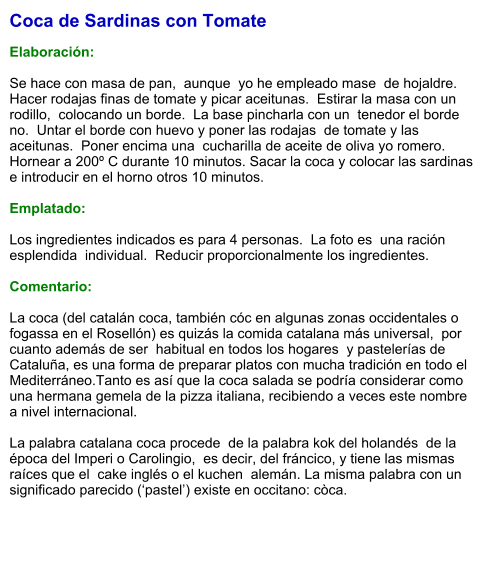 Coca de Sardinas con Tomate  Elaboración:  Se hace con masa de pan,  aunque  yo he empleado mase  de hojaldre.  Hacer rodajas finas de tomate y picar aceitunas.  Estirar la masa con un rodillo,  colocando un borde.  La base pincharla con un  tenedor el borde no.  Untar el borde con huevo y poner las rodajas  de tomate y las aceitunas.  Poner encima una  cucharilla de aceite de oliva yo romero. Hornear a 200º C durante 10 minutos. Sacar la coca y colocar las sardinas e introducir en el horno otros 10 minutos.  Emplatado:  Los ingredientes indicados es para 4 personas.  La foto es  una ración esplendida  individual.  Reducir proporcionalmente los ingredientes.  Comentario:  La coca (del catalán coca, también cóc en algunas zonas occidentales o  fogassa en el Rosellón) es quizás la comida catalana más universal,  por cuanto además de ser  habitual en todos los hogares  y pastelerías de Cataluña, es una forma de preparar platos con mucha tradición en todo el Mediterráneo.Tanto es así que la coca salada se podría considerar como una hermana gemela de la pizza italiana, recibiendo a veces este nombre a nivel internacional.  La palabra catalana coca procede  de la palabra kok del holandés  de la época del Imperi o Carolingio,  es decir, del fráncico, y tiene las mismas raíces que el  cake inglés o el kuchen  alemán. La misma palabra con un significado parecido (‘pastel’) existe en occitano: còca.