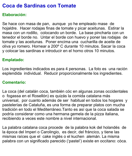 Coca de Sardinas con Tomate  Elaboración:  Se hace con masa de pan,  aunque  yo he empleado mase  de hojaldre.  Hacer rodajas finas de tomate y picar aceitunas.  Estirar la masa con un rodillo,  colocando un borde.  La base pincharla con un  tenedor el borde no.  Untar el borde con huevo y poner las rodajas  de tomate y las aceitunas.  Poner encima una  cucharilla de aceite de oliva yo romero. Hornear a 200º C durante 10 minutos. Sacar la coca y colocar las sardinas e introducir en el horno otros 10 minutos.  Emplatado:  Los ingredientes indicados es para 4 personas.  La foto es  una ración esplendida  individual.  Reducir proporcionalmente los ingredientes.  Comentario:  La coca (del catalán coca, también cóc en algunas zonas occidentales o  fogassa en el Rosellón) es quizás la comida catalana más universal,  por cuanto además de ser  habitual en todos los hogares  y pastelerías de Cataluña, es una forma de preparar platos con mucha tradición en todo el Mediterráneo.Tanto es así que la coca salada se podría considerar como una hermana gemela de la pizza italiana, recibiendo a veces este nombre a nivel internacional.  La palabra catalana coca procede  de la palabra kok del holandés  de la época del Imperi o Carolingio,  es decir, del fráncico, y tiene las mismas raíces que el  cake inglés o el kuchen  alemán. La misma palabra con un significado parecido (‘pastel’) existe en occitano: còca.