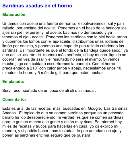 Sardinas asadas en el horno  Elaboración:  Untamos con aceite una fuente de horno,  espolvoreamos  sal y pan rallado  por encima del aceite.  Ponemos en el baso de la batidora los ajos sin piel, el perejil y  el aceite, batimos no demasiado,y ya tenemos el ajo - aceite.  Ponemos las sardinas con la piel hacia arriba y cubrimos los lomos con el ajo-aceite, distribuimos unas rodajas de limón por encima, y ponemos una capa de pan rallado cubriendo las sardinas. Es importante es que el fondo de la bandeja quede seco,  ya que así se  asarán de  manera más perfecta, si hay mucho  liquido se cocerán en vez de asar y el resultado no será el mismo. Si vemos mucho jugo con cuidado escurriremos la bandeja. Con el horno precalentado a 210º con calor arriba y abajo, necesitamos unos 10 minutos de horno y 5 más de grill para que estén hechas.   Emplatado:  Servir acompañado de un poco de ali oli o sin nada .  Comentario:  Esta es una  de las recetas  más  buscadas en  Google,  Las Sardinas Asadas.  El tópico de que se comen sardinas porque es un pescado barato ha ido desapareciendo, la verdad  es que se comen sardinas porque gustan mucho a la gente y están muy ricas. En Internet hay miles de recetas y trucos para hacerlas en casa, yo os explico mi manera, y si podéis hacer unas tostadas de pan untadas con ajo, y poner las sardinas encima seguro que os gustará...