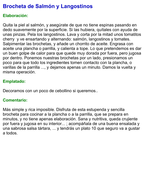 Brocheta de Salmón y Langostinos  Elaboración:  Quita la piel al salmón, y asegúrate de que no tiene espinas pasando en dedo suavemente por la superficie. Si las hubiera, quítales con ayuda de unas pinzas. Pela los langostinos. Lava y corta por la mitad unos tomatitos cherry  y ve ensartando y alternando: salmón, langostinos y tomates. Salpimentar las brochetas, y añade un chorrito de aceite. Engrasa con aceite una plancha o parrilla, y calienta a tope. Lo que pretendemos es dar un buen golpe de calor para que quede muy dorada por fuera, pero jugosa por dentro. Ponemos nuestras brochetas por un lado, presionamos un poco para que todo los ingredientes tomen contacto con la plancha, o varillas de la parrilla ..., y dejamos apenas un minuto. Damos la vuelta y misma operación.  Emplatado:  Decoramos con un poco de cebollino si queremos..  Comentario:  Más simple y rica imposible. Disfruta de esta estupenda y sencilla brocheta para cocinar a la plancha o a la parrilla, que se prepara en minutos, y no tiene apenas elaboración. Sana y nutritiva, queda crujiente por fuera y jugosa en su interior... ; acompáñala de una buena ensalada y una sabrosa salsa tártara, ... y tendrás un plato 10 que seguro va a gustar a todos.