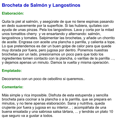 Brocheta de Salmón y Langostinos  Elaboración:  Quita la piel al salmón, y asegúrate de que no tiene espinas pasando en dedo suavemente por la superficie. Si las hubiera, quítales con ayuda de unas pinzas. Pela los langostinos. Lava y corta por la mitad unos tomatitos cherry  y ve ensartando y alternando: salmón, langostinos y tomates. Salpimentar las brochetas, y añade un chorrito de aceite. Engrasa con aceite una plancha o parrilla, y calienta a tope. Lo que pretendemos es dar un buen golpe de calor para que quede muy dorada por fuera, pero jugosa por dentro. Ponemos nuestras brochetas por un lado, presionamos un poco para que todo los ingredientes tomen contacto con la plancha, o varillas de la parrilla ..., y dejamos apenas un minuto. Damos la vuelta y misma operación.  Emplatado:  Decoramos con un poco de cebollino si queremos..  Comentario:  Más simple y rica imposible. Disfruta de esta estupenda y sencilla brocheta para cocinar a la plancha o a la parrilla, que se prepara en minutos, y no tiene apenas elaboración. Sana y nutritiva, queda crujiente por fuera y jugosa en su interior... ; acompáñala de una buena ensalada y una sabrosa salsa tártara, ... y tendrás un plato 10 que seguro va a gustar a todos.