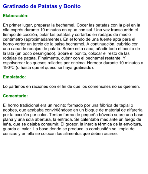Gratinado de Patatas y Bonito  Elaboración:  En primer lugar, preparar la bechamel. Cocer las patatas con la piel en la olla exprés durante 10 minutos en agua con sal. Una vez transcurrido el tiempo de cocción, pelar las patatas y cortarlas en rodajas de medio centímetro (aproximadamente). En el fondo de una fuente apta para el horno verter un tercio de la salsa bechamel. A continuación, cubrirlo con una capa de rodajas de patata. Sobre esta capa, añadir todo el bonito de la lata (un poco desmigado). Sobre el bonito, colocar el resto de las rodajas de patata. Finalmente, cubrir con el bechamel restante. Y espolvorear los quesos rallados por encima. Hornear durante 10 minutos a 190ºC (o hasta que el queso se haya gratinado).  Emplatado:  Lo partimos en raciones con el fin de que los comensales no se quemen.  Comentario:  El horno tradicional era un recinto formado por una fábrica de tapial o adobes, que acababa convirtiéndose en un bloque de material de alfarería por la cocción por calor. Tenían forma de pequeña bóveda sobre una base plana y una sola abertura, la entrada. Se calentaba mediante un fuego de leña, que se dejaba consumir. El grosor, la inercia térmica de la envoltura, guarda el calor. La base donde se produce la combustión se limpia de cenizas y en ella se colocan los alimentos que deben asarse.