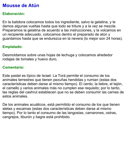 Mousse de Atún  Elaboración:  En la batidora colocamos todos los ingrediente, salvo la gelatina, y le damos algunas vueltas hasta que todo se triture y a la vez se mezcle. Preparamos la gelatina de acuerdo a las instrucciones, y la volcamos en un recipiente adecuado, colocamos dentro el preparado de atún y guardamos hasta que se endurezca en la nevera (lo mejor son 24 horas).  Emplatado:  Desmoldamos sobre unas hojas de lechuga y colocamos alrededor rodajas de tomates y huevo duro,  Comentario:  Este pastel es típico de Israel. La Torá permite el consumo de los animales terrestres que tienen pezuñas hendidas y rumian (estas dos características deben darse al mismo tiempo). El cerdo, la liebre, el tejón, el camello y varios animales más no cumplen ese requisito; por lo tanto, las reglas del cashrut establecen que no se deben consumir las carnes de estos animales.  De los animales acuáticos, está permitido el consumo de los que tienen aletas y escamas (estas dos características deben darse al mismo tiempo). Por lo tanto el consumo de las langostas, camarones, ostras, cangrejos, tiburón y bagre está prohibido.
