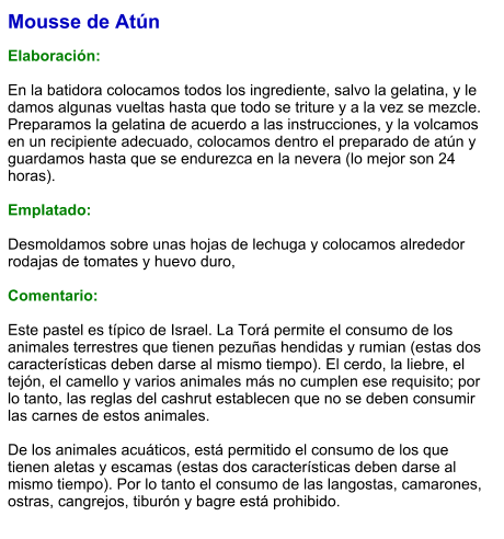 Mousse de Atún  Elaboración:  En la batidora colocamos todos los ingrediente, salvo la gelatina, y le damos algunas vueltas hasta que todo se triture y a la vez se mezcle. Preparamos la gelatina de acuerdo a las instrucciones, y la volcamos en un recipiente adecuado, colocamos dentro el preparado de atún y guardamos hasta que se endurezca en la nevera (lo mejor son 24 horas).  Emplatado:  Desmoldamos sobre unas hojas de lechuga y colocamos alrededor rodajas de tomates y huevo duro,  Comentario:  Este pastel es típico de Israel. La Torá permite el consumo de los animales terrestres que tienen pezuñas hendidas y rumian (estas dos características deben darse al mismo tiempo). El cerdo, la liebre, el tejón, el camello y varios animales más no cumplen ese requisito; por lo tanto, las reglas del cashrut establecen que no se deben consumir las carnes de estos animales.  De los animales acuáticos, está permitido el consumo de los que tienen aletas y escamas (estas dos características deben darse al mismo tiempo). Por lo tanto el consumo de las langostas, camarones, ostras, cangrejos, tiburón y bagre está prohibido.