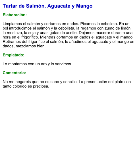 Tartar de Salmón, Aguacate y Mango  Elaboración:  Limpiamos el salmón y cortamos en dados. Picamos la cebolleta. En un bol introducimos el salmón y la cebolleta, la regamos con zumo de limón, la mostaza, la soja y unas gotas de aceite. Dejamos macerar durante una hora en el frigorífico. Mientras cortamos en dados el aguacate y el mango. Retiramos del frigorífico el salmón, le añadimos el aguacate y el mango en dados, mezclamos bien.   Emplatado:  Lo montamos con un aro y lo servimos.  Comentario:  No me negareis que no es sano y sencillo. La presentación del plato con tanto colorido es preciosa.