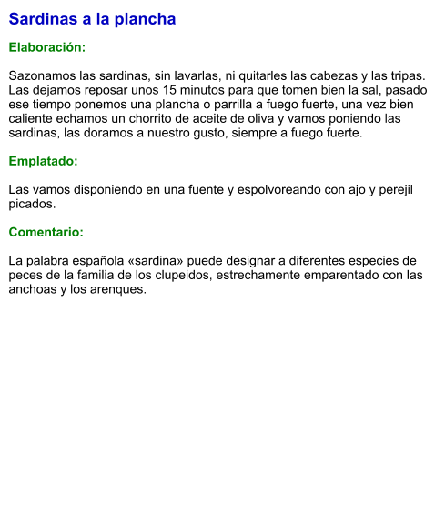 Sardinas a la plancha  Elaboración:  Sazonamos las sardinas, sin lavarlas, ni quitarles las cabezas y las tripas. Las dejamos reposar unos 15 minutos para que tomen bien la sal, pasado ese tiempo ponemos una plancha o parrilla a fuego fuerte, una vez bien caliente echamos un chorrito de aceite de oliva y vamos poniendo las sardinas, las doramos a nuestro gusto, siempre a fuego fuerte.   Emplatado:  Las vamos disponiendo en una fuente y espolvoreando con ajo y perejil picados.   Comentario:  La palabra española «sardina» puede designar a diferentes especies de peces de la familia de los clupeidos, estrechamente emparentado con las anchoas y los arenques.