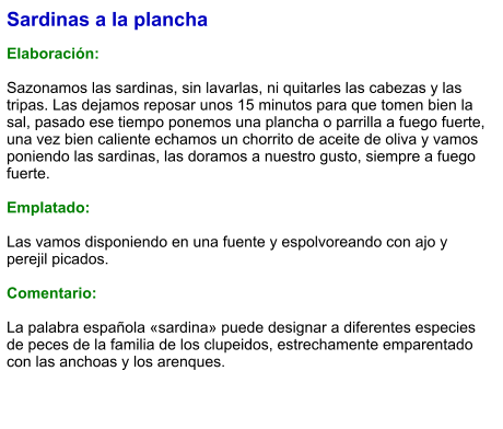 Sardinas a la plancha  Elaboración:  Sazonamos las sardinas, sin lavarlas, ni quitarles las cabezas y las tripas. Las dejamos reposar unos 15 minutos para que tomen bien la sal, pasado ese tiempo ponemos una plancha o parrilla a fuego fuerte, una vez bien caliente echamos un chorrito de aceite de oliva y vamos poniendo las sardinas, las doramos a nuestro gusto, siempre a fuego fuerte.   Emplatado:  Las vamos disponiendo en una fuente y espolvoreando con ajo y perejil picados.   Comentario:  La palabra española «sardina» puede designar a diferentes especies de peces de la familia de los clupeidos, estrechamente emparentado con las anchoas y los arenques.