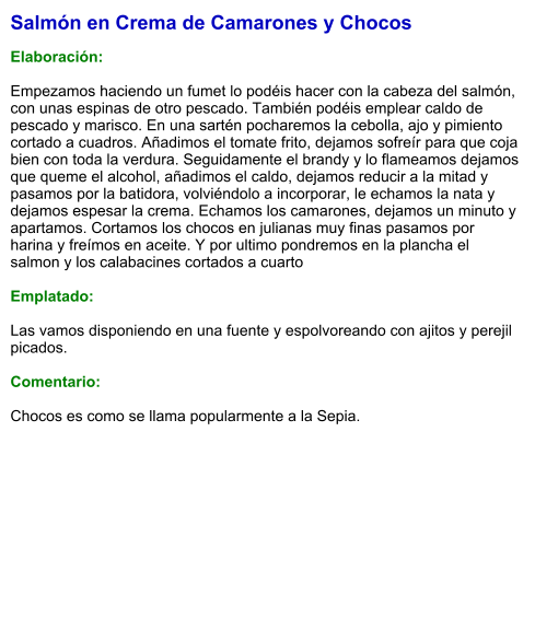 Salmón en Crema de Camarones y Chocos  Elaboración:  Empezamos haciendo un fumet lo podéis hacer con la cabeza del salmón, con unas espinas de otro pescado. También podéis emplear caldo de pescado y marisco. En una sartén pocharemos la cebolla, ajo y pimiento cortado a cuadros. Añadimos el tomate frito, dejamos sofreír para que coja bien con toda la verdura. Seguidamente el brandy y lo flameamos dejamos que queme el alcohol, añadimos el caldo, dejamos reducir a la mitad y pasamos por la batidora, volviéndolo a incorporar, le echamos la nata y dejamos espesar la crema. Echamos los camarones, dejamos un minuto y apartamos. Cortamos los chocos en julianas muy finas pasamos por harina y freímos en aceite. Y por ultimo pondremos en la plancha el salmon y los calabacines cortados a cuarto  Emplatado:  Las vamos disponiendo en una fuente y espolvoreando con ajitos y perejil picados.   Comentario:  Chocos es como se llama popularmente a la Sepia.