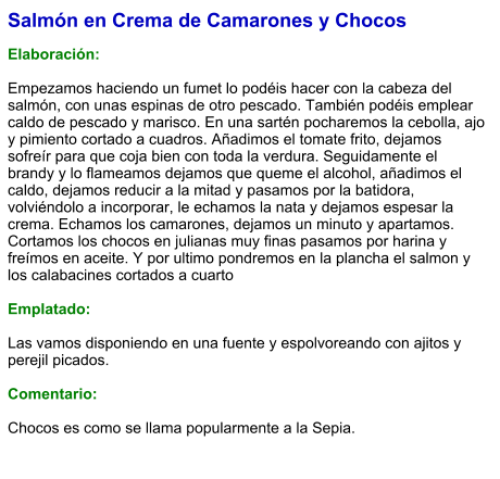 Salmón en Crema de Camarones y Chocos  Elaboración:  Empezamos haciendo un fumet lo podéis hacer con la cabeza del salmón, con unas espinas de otro pescado. También podéis emplear caldo de pescado y marisco. En una sartén pocharemos la cebolla, ajo y pimiento cortado a cuadros. Añadimos el tomate frito, dejamos sofreír para que coja bien con toda la verdura. Seguidamente el brandy y lo flameamos dejamos que queme el alcohol, añadimos el caldo, dejamos reducir a la mitad y pasamos por la batidora, volviéndolo a incorporar, le echamos la nata y dejamos espesar la crema. Echamos los camarones, dejamos un minuto y apartamos. Cortamos los chocos en julianas muy finas pasamos por harina y freímos en aceite. Y por ultimo pondremos en la plancha el salmon y los calabacines cortados a cuarto  Emplatado:  Las vamos disponiendo en una fuente y espolvoreando con ajitos y perejil picados.   Comentario:  Chocos es como se llama popularmente a la Sepia.