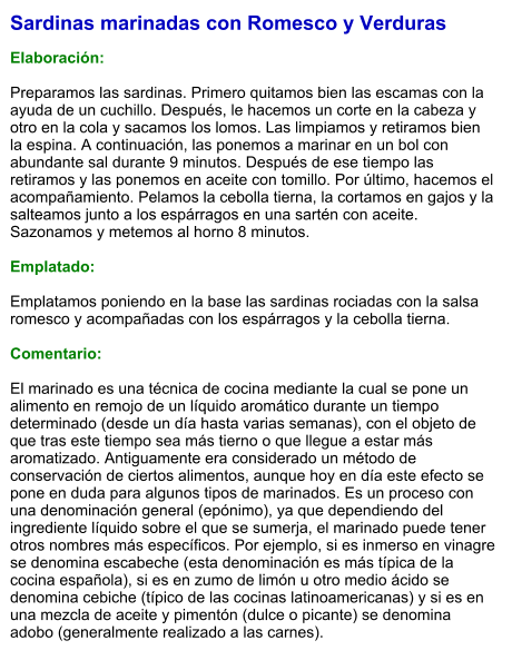 Sardinas marinadas con Romesco y Verduras  Elaboración:  Preparamos las sardinas. Primero quitamos bien las escamas con la ayuda de un cuchillo. Después, le hacemos un corte en la cabeza y otro en la cola y sacamos los lomos. Las limpiamos y retiramos bien la espina. A continuación, las ponemos a marinar en un bol con abundante sal durante 9 minutos. Después de ese tiempo las retiramos y las ponemos en aceite con tomillo. Por último, hacemos el acompañamiento. Pelamos la cebolla tierna, la cortamos en gajos y la salteamos junto a los espárragos en una sartén con aceite. Sazonamos y metemos al horno 8 minutos.  Emplatado:  Emplatamos poniendo en la base las sardinas rociadas con la salsa romesco y acompañadas con los espárragos y la cebolla tierna.  Comentario:  El marinado es una técnica de cocina mediante la cual se pone un alimento en remojo de un líquido aromático durante un tiempo determinado (desde un día hasta varias semanas), con el objeto de que tras este tiempo sea más tierno o que llegue a estar más aromatizado. Antiguamente era considerado un método de conservación de ciertos alimentos, aunque hoy en día este efecto se pone en duda para algunos tipos de marinados. Es un proceso con una denominación general (epónimo), ya que dependiendo del ingrediente líquido sobre el que se sumerja, el marinado puede tener otros nombres más específicos. Por ejemplo, si es inmerso en vinagre se denomina escabeche (esta denominación es más típica de la cocina española), si es en zumo de limón u otro medio ácido se denomina cebiche (típico de las cocinas latinoamericanas) y si es en una mezcla de aceite y pimentón (dulce o picante) se denomina adobo (generalmente realizado a las carnes).