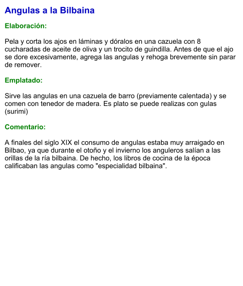 Angulas a la Bilbaina  Elaboración:  Pela y corta los ajos en láminas y dóralos en una cazuela con 8 cucharadas de aceite de oliva y un trocito de guindilla. Antes de que el ajo se dore excesivamente, agrega las angulas y rehoga brevemente sin parar de remover.  Emplatado:  Sirve las angulas en una cazuela de barro (previamente calentada) y se comen con tenedor de madera. Es plato se puede realizas con gulas (surimi)  Comentario:  A finales del siglo XIX el consumo de angulas estaba muy arraigado en Bilbao, ya que durante el otoño y el invierno los anguleros salían a las orillas de la ría bilbaina. De hecho, los libros de cocina de la época calificaban las angulas como "especialidad bilbaina".