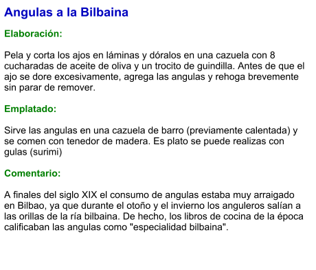 Angulas a la Bilbaina  Elaboración:  Pela y corta los ajos en láminas y dóralos en una cazuela con 8 cucharadas de aceite de oliva y un trocito de guindilla. Antes de que el ajo se dore excesivamente, agrega las angulas y rehoga brevemente sin parar de remover.  Emplatado:  Sirve las angulas en una cazuela de barro (previamente calentada) y se comen con tenedor de madera. Es plato se puede realizas con gulas (surimi)  Comentario:  A finales del siglo XIX el consumo de angulas estaba muy arraigado en Bilbao, ya que durante el otoño y el invierno los anguleros salían a las orillas de la ría bilbaina. De hecho, los libros de cocina de la época calificaban las angulas como "especialidad bilbaina".