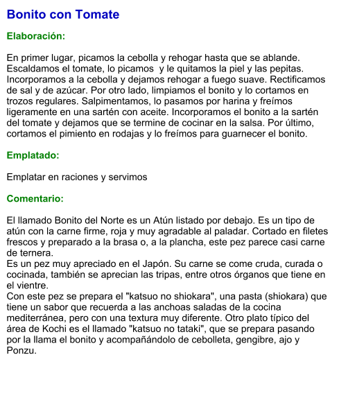 Bonito con Tomate  Elaboración:  En primer lugar, picamos la cebolla y rehogar hasta que se ablande. Escaldamos el tomate, lo picamos  y le quitamos la piel y las pepitas. Incorporamos a la cebolla y dejamos rehogar a fuego suave. Rectificamos de sal y de azúcar. Por otro lado, limpiamos el bonito y lo cortamos en trozos regulares. Salpimentamos, lo pasamos por harina y freímos ligeramente en una sartén con aceite. Incorporamos el bonito a la sartén del tomate y dejamos que se termine de cocinar en la salsa. Por último, cortamos el pimiento en rodajas y lo freímos para guarnecer el bonito.  Emplatado:  Emplatar en raciones y servimos  Comentario:  El llamado Bonito del Norte es un Atún listado por debajo. Es un tipo de atún con la carne firme, roja y muy agradable al paladar. Cortado en filetes frescos y preparado a la brasa o, a la plancha, este pez parece casi carne de ternera.  Es un pez muy apreciado en el Japón. Su carne se come cruda, curada o cocinada, también se aprecian las tripas, entre otros órganos que tiene en el vientre. Con este pez se prepara el "katsuo no shiokara", una pasta (shiokara) que tiene un sabor que recuerda a las anchoas saladas de la cocina mediterránea, pero con una textura muy diferente. Otro plato típico del área de Kochi es el llamado "katsuo no tataki", que se prepara pasando por la llama el bonito y acompañándolo de cebolleta, gengibre, ajo y Ponzu.