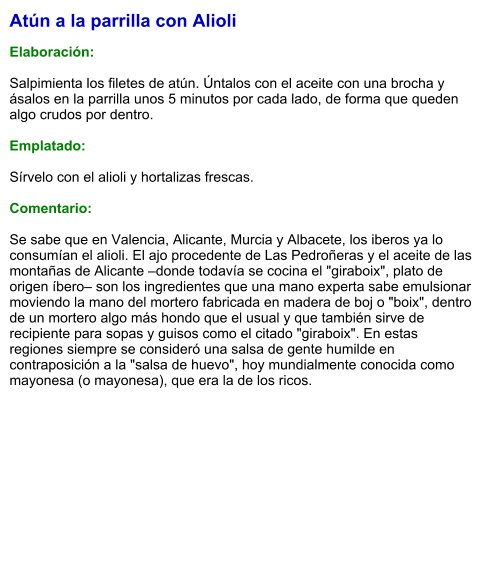 Atún a la parrilla con Alioli  Elaboración:  Salpimienta los filetes de atún. Úntalos con el aceite con una brocha y ásalos en la parrilla unos 5 minutos por cada lado, de forma que queden algo crudos por dentro.   Emplatado:  Sírvelo con el alioli y hortalizas frescas.  Comentario:  Se sabe que en Valencia, Alicante, Murcia y Albacete, los iberos ya lo consumían el alioli. El ajo procedente de Las Pedroñeras y el aceite de las montañas de Alicante –donde todavía se cocina el "giraboix", plato de origen íbero– son los ingredientes que una mano experta sabe emulsionar moviendo la mano del mortero fabricada en madera de boj o "boix", dentro de un mortero algo más hondo que el usual y que también sirve de recipiente para sopas y guisos como el citado "giraboix". En estas regiones siempre se consideró una salsa de gente humilde en contraposición a la "salsa de huevo", hoy mundialmente conocida como mayonesa (o mayonesa), que era la de los ricos.