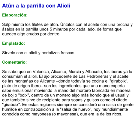Atún a la parrilla con Alioli  Elaboración:  Salpimienta los filetes de atún. Úntalos con el aceite con una brocha y ásalos en la parrilla unos 5 minutos por cada lado, de forma que queden algo crudos por dentro.   Emplatado:  Sírvelo con el alioli y hortalizas frescas.  Comentario:  Se sabe que en Valencia, Alicante, Murcia y Albacete, los iberos ya lo consumían el alioli. El ajo procedente de Las Pedroñeras y el aceite de las montañas de Alicante –donde todavía se cocina el "giraboix", plato de origen íbero– son los ingredientes que una mano experta sabe emulsionar moviendo la mano del mortero fabricada en madera de boj o "boix", dentro de un mortero algo más hondo que el usual y que también sirve de recipiente para sopas y guisos como el citado "giraboix". En estas regiones siempre se consideró una salsa de gente humilde en contraposición a la "salsa de huevo", hoy mundialmente conocida como mayonesa (o mayonesa), que era la de los ricos.