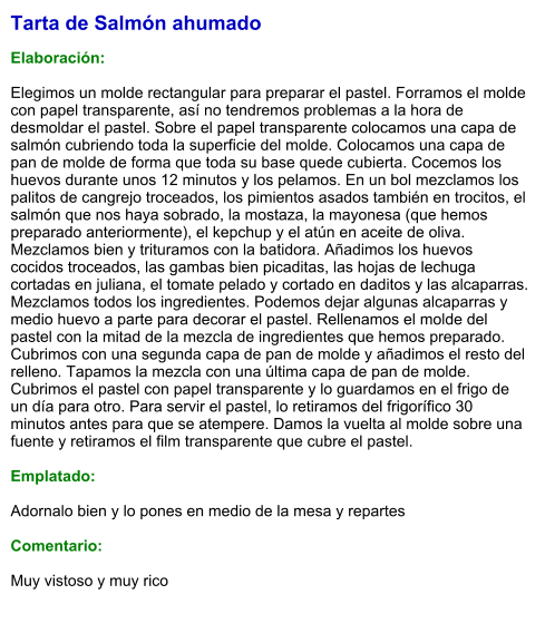 Tarta de Salmón ahumado  Elaboración:  Elegimos un molde rectangular para preparar el pastel. Forramos el molde con papel transparente, así no tendremos problemas a la hora de desmoldar el pastel. Sobre el papel transparente colocamos una capa de salmón cubriendo toda la superficie del molde. Colocamos una capa de pan de molde de forma que toda su base quede cubierta. Cocemos los huevos durante unos 12 minutos y los pelamos. En un bol mezclamos los palitos de cangrejo troceados, los pimientos asados también en trocitos, el salmón que nos haya sobrado, la mostaza, la mayonesa (que hemos preparado anteriormente), el kepchup y el atún en aceite de oliva. Mezclamos bien y trituramos con la batidora. Añadimos los huevos cocidos troceados, las gambas bien picaditas, las hojas de lechuga cortadas en juliana, el tomate pelado y cortado en daditos y las alcaparras. Mezclamos todos los ingredientes. Podemos dejar algunas alcaparras y medio huevo a parte para decorar el pastel. Rellenamos el molde del pastel con la mitad de la mezcla de ingredientes que hemos preparado. Cubrimos con una segunda capa de pan de molde y añadimos el resto del relleno. Tapamos la mezcla con una última capa de pan de molde. Cubrimos el pastel con papel transparente y lo guardamos en el frigo de un día para otro. Para servir el pastel, lo retiramos del frigorífico 30 minutos antes para que se atempere. Damos la vuelta al molde sobre una fuente y retiramos el film transparente que cubre el pastel.  Emplatado:  Adornalo bien y lo pones en medio de la mesa y repartes  Comentario:  Muy vistoso y muy rico