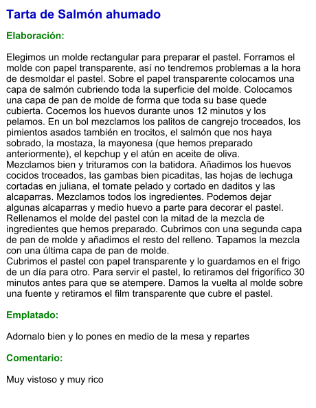 Tarta de Salmón ahumado  Elaboración:  Elegimos un molde rectangular para preparar el pastel. Forramos el molde con papel transparente, así no tendremos problemas a la hora de desmoldar el pastel. Sobre el papel transparente colocamos una capa de salmón cubriendo toda la superficie del molde. Colocamos una capa de pan de molde de forma que toda su base quede cubierta. Cocemos los huevos durante unos 12 minutos y los pelamos. En un bol mezclamos los palitos de cangrejo troceados, los pimientos asados también en trocitos, el salmón que nos haya sobrado, la mostaza, la mayonesa (que hemos preparado anteriormente), el kepchup y el atún en aceite de oliva. Mezclamos bien y trituramos con la batidora. Añadimos los huevos cocidos troceados, las gambas bien picaditas, las hojas de lechuga cortadas en juliana, el tomate pelado y cortado en daditos y las alcaparras. Mezclamos todos los ingredientes. Podemos dejar algunas alcaparras y medio huevo a parte para decorar el pastel. Rellenamos el molde del pastel con la mitad de la mezcla de ingredientes que hemos preparado. Cubrimos con una segunda capa de pan de molde y añadimos el resto del relleno. Tapamos la mezcla con una última capa de pan de molde. Cubrimos el pastel con papel transparente y lo guardamos en el frigo de un día para otro. Para servir el pastel, lo retiramos del frigorífico 30 minutos antes para que se atempere. Damos la vuelta al molde sobre una fuente y retiramos el film transparente que cubre el pastel.  Emplatado:  Adornalo bien y lo pones en medio de la mesa y repartes  Comentario:  Muy vistoso y muy rico