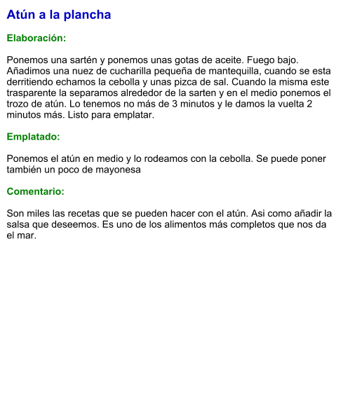 Atún a la plancha  Elaboración:  Ponemos una sartén y ponemos unas gotas de aceite. Fuego bajo. Añadimos una nuez de cucharilla pequeña de mantequilla, cuando se esta derritiendo echamos la cebolla y unas pizca de sal. Cuando la misma este trasparente la separamos alrededor de la sarten y en el medio ponemos el trozo de atún. Lo tenemos no más de 3 minutos y le damos la vuelta 2  minutos más. Listo para emplatar.  Emplatado:  Ponemos el atún en medio y lo rodeamos con la cebolla. Se puede poner también un poco de mayonesa  Comentario:  Son miles las recetas que se pueden hacer con el atún. Asi como añadir la salsa que deseemos. Es uno de los alimentos más completos que nos da el mar.