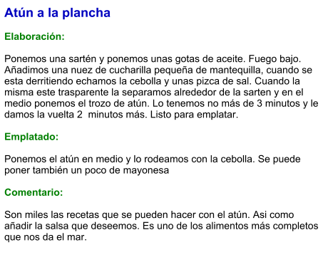 Atún a la plancha  Elaboración:  Ponemos una sartén y ponemos unas gotas de aceite. Fuego bajo. Añadimos una nuez de cucharilla pequeña de mantequilla, cuando se esta derritiendo echamos la cebolla y unas pizca de sal. Cuando la misma este trasparente la separamos alrededor de la sarten y en el medio ponemos el trozo de atún. Lo tenemos no más de 3 minutos y le damos la vuelta 2  minutos más. Listo para emplatar.  Emplatado:  Ponemos el atún en medio y lo rodeamos con la cebolla. Se puede poner también un poco de mayonesa  Comentario:  Son miles las recetas que se pueden hacer con el atún. Asi como añadir la salsa que deseemos. Es uno de los alimentos más completos que nos da el mar.