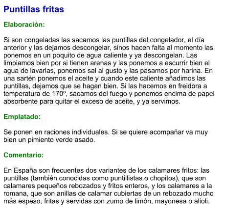 Puntillas fritas  Elaboración:  Si son congeladas las sacamos las puntillas del congelador, el día anterior y las dejamos descongelar, sinos hacen falta al momento las ponemos en un poquito de agua caliente y ya descongelan. Las limpiamos bien por si tienen arenas y las ponemos a escurrir bien el agua de lavarlas, ponemos sal al gusto y las pasamos por harina. En una sartén ponemos el aceite y cuando este caliente añadimos las puntillas, dejamos que se hagan bien. Si las hacemos en freidora a temperatura de 170º, sacamos del fuego y ponemos encima de papel absorbente para quitar el exceso de aceite, y ya servimos.  Emplatado:  Se ponen en raciones individuales. Si se quiere acompañar va muy bien un pimiento verde asado.  Comentario:  En España son frecuentes dos variantes de los calamares fritos: las puntillas (también conocidas como puntillistas o chopitos), que son calamares pequeños rebozados y fritos enteros, y los calamares a la romana, que son anillas de calamar cubiertas de un rebozado mucho más espeso, fritas y servidas con zumo de limón, mayonesa o alioli.