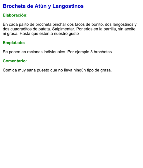 Brocheta de Atún y Langostinos  Elaboración:  En cada palito de brocheta pinchar dos tacos de bonito, dos langostinos y dos cuadraditos de patata. Salpimentar. Ponerlos en la parrilla, sin aceite ni grasa. Hasta que estén a nuestro gusto   Emplatado:  Se ponen en raciones individuales. Por ejemplo 3 brochetas.   Comentario:  Comida muy sana puesto que no lleva ningún tipo de grasa.