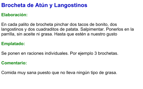 Brocheta de Atún y Langostinos  Elaboración:  En cada palito de brocheta pinchar dos tacos de bonito, dos langostinos y dos cuadraditos de patata. Salpimentar. Ponerlos en la parrilla, sin aceite ni grasa. Hasta que estén a nuestro gusto   Emplatado:  Se ponen en raciones individuales. Por ejemplo 3 brochetas.   Comentario:  Comida muy sana puesto que no lleva ningún tipo de grasa.