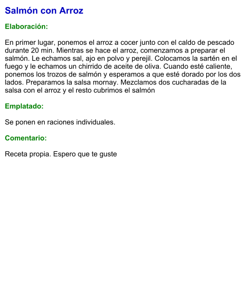Salmón con Arroz  Elaboración:  En primer lugar, ponemos el arroz a cocer junto con el caldo de pescado durante 20 min. Mientras se hace el arroz, comenzamos a preparar el salmón. Le echamos sal, ajo en polvo y perejil. Colocamos la sartén en el fuego y le echamos un chirrido de aceite de oliva. Cuando esté caliente, ponemos los trozos de salmón y esperamos a que esté dorado por los dos lados. Preparamos la salsa mornay. Mezclamos dos cucharadas de la salsa con el arroz y el resto cubrimos el salmón  Emplatado:  Se ponen en raciones individuales.   Comentario:  Receta propia. Espero que te guste