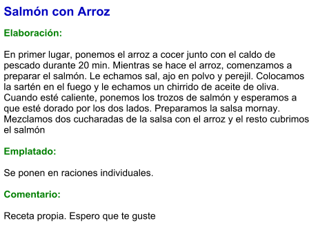 Salmón con Arroz  Elaboración:  En primer lugar, ponemos el arroz a cocer junto con el caldo de pescado durante 20 min. Mientras se hace el arroz, comenzamos a preparar el salmón. Le echamos sal, ajo en polvo y perejil. Colocamos la sartén en el fuego y le echamos un chirrido de aceite de oliva. Cuando esté caliente, ponemos los trozos de salmón y esperamos a que esté dorado por los dos lados. Preparamos la salsa mornay. Mezclamos dos cucharadas de la salsa con el arroz y el resto cubrimos el salmón  Emplatado:  Se ponen en raciones individuales.   Comentario:  Receta propia. Espero que te guste