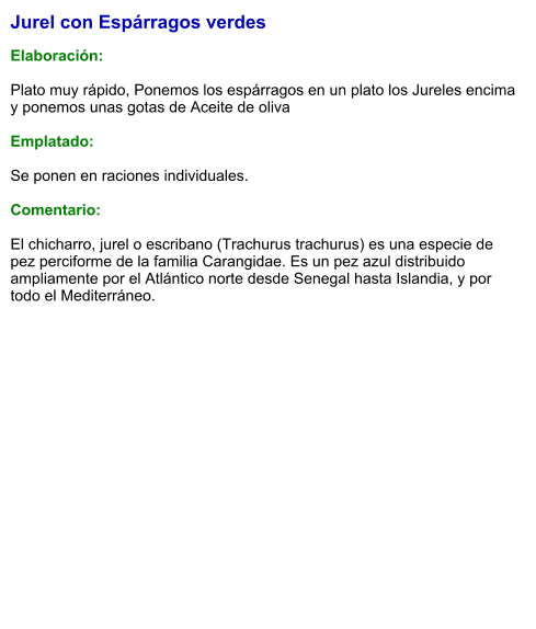 Jurel con Espárragos verdes  Elaboración:  Plato muy rápido, Ponemos los espárragos en un plato los Jureles encima y ponemos unas gotas de Aceite de oliva   Emplatado:  Se ponen en raciones individuales.   Comentario:  El chicharro, jurel o escribano (Trachurus trachurus) es una especie de pez perciforme de la familia Carangidae. Es un pez azul distribuido ampliamente por el Atlántico norte desde Senegal hasta Islandia, y por todo el Mediterráneo.