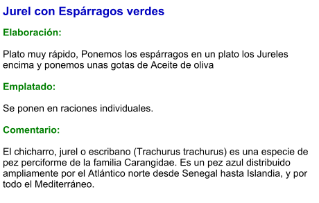 Jurel con Espárragos verdes  Elaboración:  Plato muy rápido, Ponemos los espárragos en un plato los Jureles encima y ponemos unas gotas de Aceite de oliva   Emplatado:  Se ponen en raciones individuales.   Comentario:  El chicharro, jurel o escribano (Trachurus trachurus) es una especie de pez perciforme de la familia Carangidae. Es un pez azul distribuido ampliamente por el Atlántico norte desde Senegal hasta Islandia, y por todo el Mediterráneo.