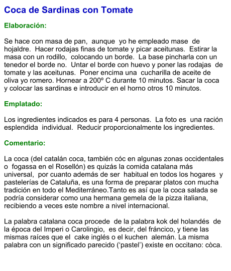 Coca de Sardinas con Tomate  Elaboración:  Se hace con masa de pan,  aunque  yo he empleado mase  de hojaldre.  Hacer rodajas finas de tomate y picar aceitunas.  Estirar la masa con un rodillo,  colocando un borde.  La base pincharla con un  tenedor el borde no.  Untar el borde con huevo y poner las rodajas  de tomate y las aceitunas.  Poner encima una  cucharilla de aceite de oliva yo romero. Hornear a 200º C durante 10 minutos. Sacar la coca y colocar las sardinas e introducir en el horno otros 10 minutos.  Emplatado:  Los ingredientes indicados es para 4 personas.  La foto es  una ración esplendida  individual.  Reducir proporcionalmente los ingredientes.  Comentario:  La coca (del catalán coca, también cóc en algunas zonas occidentales o  fogassa en el Rosellón) es quizás la comida catalana más universal,  por cuanto además de ser  habitual en todos los hogares  y pastelerías de Cataluña, es una forma de preparar platos con mucha tradición en todo el Mediterráneo.Tanto es así que la coca salada se podría considerar como una hermana gemela de la pizza italiana, recibiendo a veces este nombre a nivel internacional.  La palabra catalana coca procede  de la palabra kok del holandés  de la época del Imperi o Carolingio,  es decir, del fráncico, y tiene las mismas raíces que el  cake inglés o el kuchen  alemán. La misma palabra con un significado parecido (‘pastel’) existe en occitano: còca.