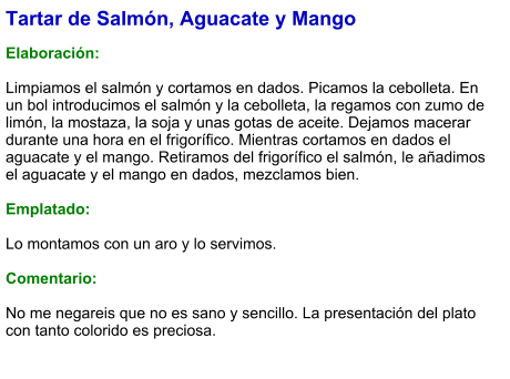 Tartar de Salmón, Aguacate y Mango  Elaboración:  Limpiamos el salmón y cortamos en dados. Picamos la cebolleta. En un bol introducimos el salmón y la cebolleta, la regamos con zumo de limón, la mostaza, la soja y unas gotas de aceite. Dejamos macerar durante una hora en el frigorífico. Mientras cortamos en dados el aguacate y el mango. Retiramos del frigorífico el salmón, le añadimos el aguacate y el mango en dados, mezclamos bien.   Emplatado:  Lo montamos con un aro y lo servimos.  Comentario:  No me negareis que no es sano y sencillo. La presentación del plato con tanto colorido es preciosa.
