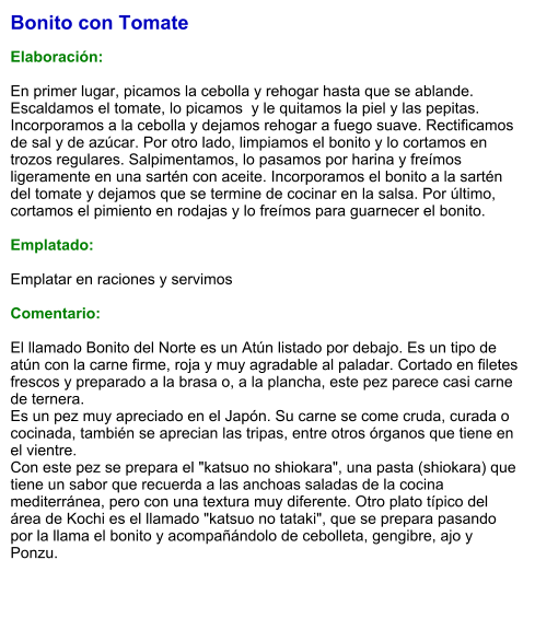 Bonito con Tomate  Elaboración:  En primer lugar, picamos la cebolla y rehogar hasta que se ablande. Escaldamos el tomate, lo picamos  y le quitamos la piel y las pepitas. Incorporamos a la cebolla y dejamos rehogar a fuego suave. Rectificamos de sal y de azúcar. Por otro lado, limpiamos el bonito y lo cortamos en trozos regulares. Salpimentamos, lo pasamos por harina y freímos ligeramente en una sartén con aceite. Incorporamos el bonito a la sartén del tomate y dejamos que se termine de cocinar en la salsa. Por último, cortamos el pimiento en rodajas y lo freímos para guarnecer el bonito.  Emplatado:  Emplatar en raciones y servimos  Comentario:  El llamado Bonito del Norte es un Atún listado por debajo. Es un tipo de atún con la carne firme, roja y muy agradable al paladar. Cortado en filetes frescos y preparado a la brasa o, a la plancha, este pez parece casi carne de ternera.  Es un pez muy apreciado en el Japón. Su carne se come cruda, curada o cocinada, también se aprecian las tripas, entre otros órganos que tiene en el vientre. Con este pez se prepara el "katsuo no shiokara", una pasta (shiokara) que tiene un sabor que recuerda a las anchoas saladas de la cocina mediterránea, pero con una textura muy diferente. Otro plato típico del área de Kochi es el llamado "katsuo no tataki", que se prepara pasando por la llama el bonito y acompañándolo de cebolleta, gengibre, ajo y Ponzu.