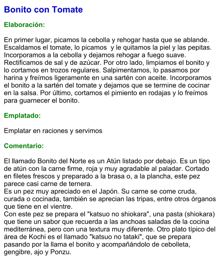 Bonito con Tomate  Elaboración:  En primer lugar, picamos la cebolla y rehogar hasta que se ablande. Escaldamos el tomate, lo picamos  y le quitamos la piel y las pepitas. Incorporamos a la cebolla y dejamos rehogar a fuego suave. Rectificamos de sal y de azúcar. Por otro lado, limpiamos el bonito y lo cortamos en trozos regulares. Salpimentamos, lo pasamos por harina y freímos ligeramente en una sartén con aceite. Incorporamos el bonito a la sartén del tomate y dejamos que se termine de cocinar en la salsa. Por último, cortamos el pimiento en rodajas y lo freímos para guarnecer el bonito.  Emplatado:  Emplatar en raciones y servimos  Comentario:  El llamado Bonito del Norte es un Atún listado por debajo. Es un tipo de atún con la carne firme, roja y muy agradable al paladar. Cortado en filetes frescos y preparado a la brasa o, a la plancha, este pez parece casi carne de ternera.  Es un pez muy apreciado en el Japón. Su carne se come cruda, curada o cocinada, también se aprecian las tripas, entre otros órganos que tiene en el vientre. Con este pez se prepara el "katsuo no shiokara", una pasta (shiokara) que tiene un sabor que recuerda a las anchoas saladas de la cocina mediterránea, pero con una textura muy diferente. Otro plato típico del área de Kochi es el llamado "katsuo no tataki", que se prepara pasando por la llama el bonito y acompañándolo de cebolleta, gengibre, ajo y Ponzu.