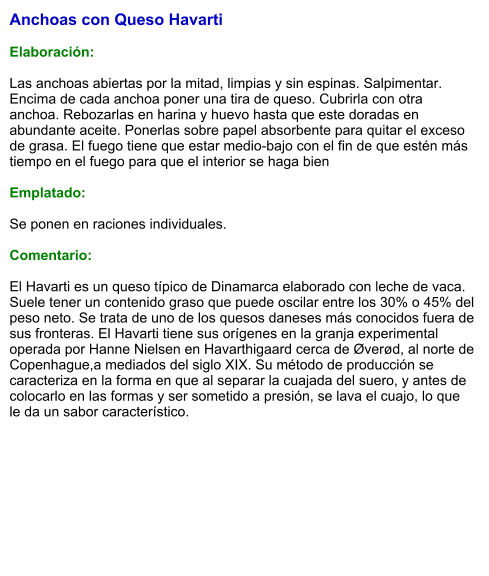 Anchoas con Queso Havarti  Elaboración:  Las anchoas abiertas por la mitad, limpias y sin espinas. Salpimentar. Encima de cada anchoa poner una tira de queso. Cubrirla con otra anchoa. Rebozarlas en harina y huevo hasta que este doradas en abundante aceite. Ponerlas sobre papel absorbente para quitar el exceso de grasa. El fuego tiene que estar medio-bajo con el fin de que estén más tiempo en el fuego para que el interior se haga bien   Emplatado:  Se ponen en raciones individuales.   Comentario:  El Havarti es un queso típico de Dinamarca elaborado con leche de vaca. Suele tener un contenido graso que puede oscilar entre los 30% o 45% del peso neto. Se trata de uno de los quesos daneses más conocidos fuera de sus fronteras. El Havarti tiene sus orígenes en la granja experimental operada por Hanne Nielsen en Havarthigaard cerca de Øverød, al norte de Copenhague,a mediados del siglo XIX. Su método de producción se caracteriza en la forma en que al separar la cuajada del suero, y antes de colocarlo en las formas y ser sometido a presión, se lava el cuajo, lo que le da un sabor característico.