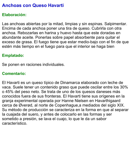 Anchoas con Queso Havarti  Elaboración:  Las anchoas abiertas por la mitad, limpias y sin espinas. Salpimentar. Encima de cada anchoa poner una tira de queso. Cubrirla con otra anchoa. Rebozarlas en harina y huevo hasta que este doradas en abundante aceite. Ponerlas sobre papel absorbente para quitar el exceso de grasa. El fuego tiene que estar medio-bajo con el fin de que estén más tiempo en el fuego para que el interior se haga bien   Emplatado:  Se ponen en raciones individuales.   Comentario:  El Havarti es un queso típico de Dinamarca elaborado con leche de vaca. Suele tener un contenido graso que puede oscilar entre los 30% o 45% del peso neto. Se trata de uno de los quesos daneses más conocidos fuera de sus fronteras. El Havarti tiene sus orígenes en la granja experimental operada por Hanne Nielsen en Havarthigaard cerca de Øverød, al norte de Copenhague,a mediados del siglo XIX. Su método de producción se caracteriza en la forma en que al separar la cuajada del suero, y antes de colocarlo en las formas y ser sometido a presión, se lava el cuajo, lo que le da un sabor característico.