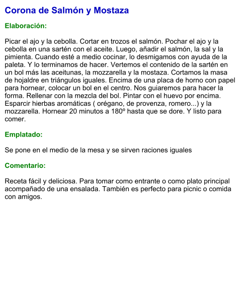 Corona de Salmón y Mostaza  Elaboración:  Picar el ajo y la cebolla. Cortar en trozos el salmón. Pochar el ajo y la cebolla en una sartén con el aceite. Luego, añadir el salmón, la sal y la pimienta. Cuando esté a medio cocinar, lo desmigamos con ayuda de la paleta. Y lo terminamos de hacer. Vertemos el contenido de la sartén en un bol más las aceitunas, la mozzarella y la mostaza. Cortamos la masa de hojaldre en triángulos iguales. Encima de una placa de horno con papel para hornear, colocar un bol en el centro. Nos guiaremos para hacer la forma. Rellenar con la mezcla del bol. Pintar con el huevo por encima. Esparcir hierbas aromáticas ( orégano, de provenza, romero...) y la mozzarella. Hornear 20 minutos a 180º hasta que se dore. Y listo para comer.  Emplatado:  Se pone en el medio de la mesa y se sirven raciones iguales  Comentario:  Receta fácil y deliciosa. Para tomar como entrante o como plato principal acompañado de una ensalada. También es perfecto para picnic o comida con amigos.