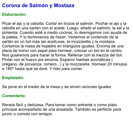 Corona de Salmón y Mostaza  Elaboración:  Picar el ajo y la cebolla. Cortar en trozos el salmón. Pochar el ajo y la cebolla en una sartén con el aceite. Luego, añadir el salmón, la sal y la pimienta. Cuando esté a medio cocinar, lo desmigamos con ayuda de la paleta. Y lo terminamos de hacer. Vertemos el contenido de la sartén en un bol más las aceitunas, la mozzarella y la mostaza. Cortamos la masa de hojaldre en triángulos iguales. Encima de una placa de horno con papel para hornear, colocar un bol en el centro. Nos guiaremos para hacer la forma. Rellenar con la mezcla del bol. Pintar con el huevo por encima. Esparcir hierbas aromáticas ( orégano, de provenza, romero...) y la mozzarella. Hornear 20 minutos a 180º hasta que se dore. Y listo para comer.  Emplatado:  Se pone en el medio de la mesa y se sirven raciones iguales  Comentario:  Receta fácil y deliciosa. Para tomar como entrante o como plato principal acompañado de una ensalada. También es perfecto para picnic o comida con amigos.