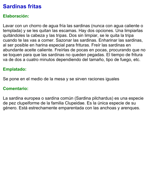 Sardinas fritas  Elaboración:  Lavar con un chorro de agua fría las sardinas (nunca con agua caliente o templada) y se les quitan las escamas. Hay dos opciones. Una limpiarlas quitándoles la cabeza y las tripas. Dos sin limpiar, se le quita la tripa cuando te las vas a comer. Sazonar las sardinas. Enharinar las sardinas, al ser posible en harina especial para frituras. Freír las sardinas en abundante aceite caliente. Freírlas de pocas en pocas, procurando que no se toquen para que las sardinas no queden pegadas. El tiempo de fritura va de dos a cuatro minutos dependiendo del tamaño, tipo de fuego, etc.  Emplatado:  Se pone en el medio de la mesa y se sirven raciones iguales  Comentario:  La sardina europea o sardina común (Sardina pilchardus) es una especie de pez clupeiforme de la familia Clupeidae. Es la única especie de su género. Está estrechamente emparentada con las anchoas y arenques.