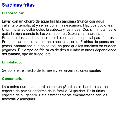 Sardinas fritas  Elaboración:  Lavar con un chorro de agua fría las sardinas (nunca con agua caliente o templada) y se les quitan las escamas. Hay dos opciones. Una limpiarlas quitándoles la cabeza y las tripas. Dos sin limpiar, se le quita la tripa cuando te las vas a comer. Sazonar las sardinas. Enharinar las sardinas, al ser posible en harina especial para frituras. Freír las sardinas en abundante aceite caliente. Freírlas de pocas en pocas, procurando que no se toquen para que las sardinas no queden pegadas. El tiempo de fritura va de dos a cuatro minutos dependiendo del tamaño, tipo de fuego, etc.  Emplatado:  Se pone en el medio de la mesa y se sirven raciones iguales  Comentario:  La sardina europea o sardina común (Sardina pilchardus) es una especie de pez clupeiforme de la familia Clupeidae. Es la única especie de su género. Está estrechamente emparentada con las anchoas y arenques.