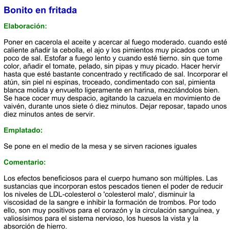 Bonito en fritada  Elaboración:  Poner en cacerola el aceite y acercar al fuego moderado. cuando esté caliente añadir la cebolla, el ajo y los pimientos muy picados con un poco de sal. Estofar a fuego lento y cuando esté tierno. sin que tome color, añadir el tomate, pelado, sin pipas y muy picado. Hacer hervir hasta que esté bastante concentrado y rectificado de sal. Incorporar el atún, sin piel ni espinas, troceado, condimentado con sal, pimienta blanca molida y envuelto ligeramente en harina, mezclándolos bien. Se hace cocer muy despacio, agitando la cazuela en movimiento de vaivén, durante unos siete ó diez minutos. Dejar reposar, tapado unos diez minutos antes de servir.  Emplatado:  Se pone en el medio de la mesa y se sirven raciones iguales  Comentario:  Los efectos beneficiosos para el cuerpo humano son múltiples. Las sustancias que incorporan estos pescados tienen el poder de reducir los niveles de LDL-colesterol o 'colesterol malo', disminuir la viscosidad de la sangre e inhibir la formación de trombos. Por todo ello, son muy positivos para el corazón y la circulación sanguínea, y valiosísimos para el sistema nervioso, los huesos la vista y la absorción de hierro.