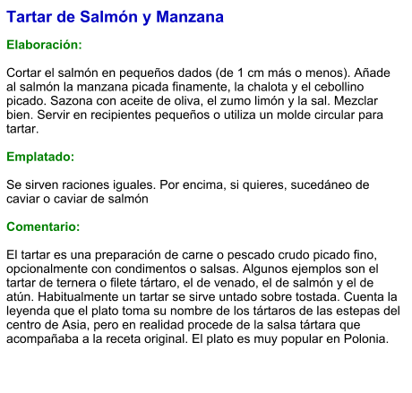 Tartar de Salmón y Manzana  Elaboración:  Cortar el salmón en pequeños dados (de 1 cm más o menos). Añade al salmón la manzana picada finamente, la chalota y el cebollino picado. Sazona con aceite de oliva, el zumo limón y la sal. Mezclar bien. Servir en recipientes pequeños o utiliza un molde circular para tartar.  Emplatado:  Se sirven raciones iguales. Por encima, si quieres, sucedáneo de caviar o caviar de salmón  Comentario:  El tartar es una preparación de carne o pescado crudo picado fino, opcionalmente con condimentos o salsas. Algunos ejemplos son el tartar de ternera o filete tártaro, el de venado, el de salmón y el de atún. Habitualmente un tartar se sirve untado sobre tostada. Cuenta la leyenda que el plato toma su nombre de los tártaros de las estepas del centro de Asia, pero en realidad procede de la salsa tártara que acompañaba a la receta original. El plato es muy popular en Polonia.
