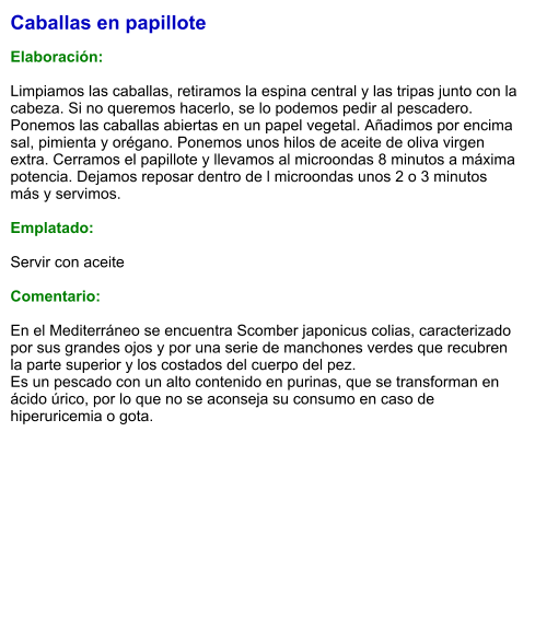 Caballas en papillote  Elaboración:  Limpiamos las caballas, retiramos la espina central y las tripas junto con la cabeza. Si no queremos hacerlo, se lo podemos pedir al pescadero. Ponemos las caballas abiertas en un papel vegetal. Añadimos por encima sal, pimienta y orégano. Ponemos unos hilos de aceite de oliva virgen extra. Cerramos el papillote y llevamos al microondas 8 minutos a máxima potencia. Dejamos reposar dentro de l microondas unos 2 o 3 minutos más y servimos.   Emplatado:  Servir con aceite  Comentario:  En el Mediterráneo se encuentra Scomber japonicus colias, caracterizado por sus grandes ojos y por una serie de manchones verdes que recubren la parte superior y los costados del cuerpo del pez. Es un pescado con un alto contenido en purinas, que se transforman en ácido úrico, por lo que no se aconseja su consumo en caso de hiperuricemia o gota.