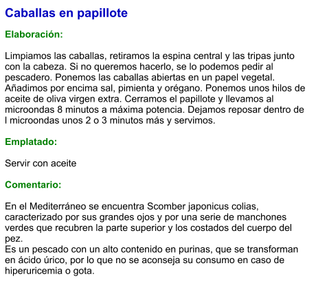 Caballas en papillote  Elaboración:  Limpiamos las caballas, retiramos la espina central y las tripas junto con la cabeza. Si no queremos hacerlo, se lo podemos pedir al pescadero. Ponemos las caballas abiertas en un papel vegetal. Añadimos por encima sal, pimienta y orégano. Ponemos unos hilos de aceite de oliva virgen extra. Cerramos el papillote y llevamos al microondas 8 minutos a máxima potencia. Dejamos reposar dentro de l microondas unos 2 o 3 minutos más y servimos.   Emplatado:  Servir con aceite  Comentario:  En el Mediterráneo se encuentra Scomber japonicus colias, caracterizado por sus grandes ojos y por una serie de manchones verdes que recubren la parte superior y los costados del cuerpo del pez. Es un pescado con un alto contenido en purinas, que se transforman en ácido úrico, por lo que no se aconseja su consumo en caso de hiperuricemia o gota.