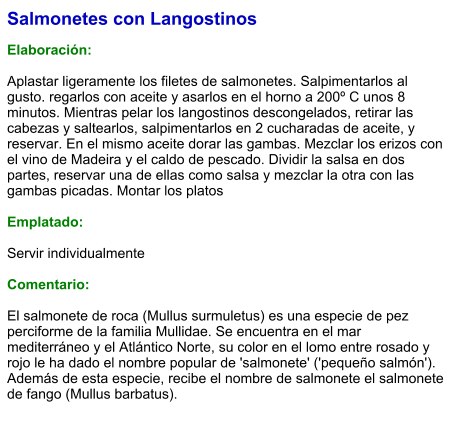 Salmonetes con Langostinos  Elaboración:  Aplastar ligeramente los filetes de salmonetes. Salpimentarlos al gusto. regarlos con aceite y asarlos en el horno a 200º C unos 8 minutos. Mientras pelar los langostinos descongelados, retirar las cabezas y saltearlos, salpimentarlos en 2 cucharadas de aceite, y reservar. En el mismo aceite dorar las gambas. Mezclar los erizos con el vino de Madeira y el caldo de pescado. Dividir la salsa en dos partes, reservar una de ellas como salsa y mezclar la otra con las gambas picadas. Montar los platos  Emplatado:  Servir individualmente  Comentario:  El salmonete de roca (Mullus surmuletus) es una especie de pez perciforme de la familia Mullidae. Se encuentra en el mar mediterráneo y el Atlántico Norte, su color en el lomo entre rosado y rojo le ha dado el nombre popular de 'salmonete' ('pequeño salmón'). Además de esta especie, recibe el nombre de salmonete el salmonete de fango (Mullus barbatus).