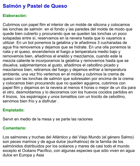 Salmón y Pastel de Queso  Elaboración:  Cubrimos con papel film el interior de un molde de silicona y colocamos las lonchas de salmón  en el fondo y las paredes del molde de modo que quede bien cubierto y procurando que se queden las lonchas un poco solapadas entre sí, reservamos en la nevera hasta que lo vayamos a utilizar. En un bol ponemos la gelatina y le añadimos 3 cucharadas de agua fría removemos y dejamos que se hidrate. En una olla ponemos la nata y el queso, encendemos el fuego a temperatura medio bajo y removemos bien, añadimos el eneldo y mezclamos, cuando este la mezcla caliente le incorporamos la gelatina y removemos hasta que se disuelva, salpimentamos al gusto, añadimos el cebollino picado y mezclamos bien, retiramos del fuego y dejamos enfriar a temperatura ambiente, una vez frío vertemos en el molde y cubrimos la crema de queso con las lonchas de salmón que sobresalen por encima de la crema y colocamos bien procurando que no queden agujeros, cubrimos con papel film y dejamos en la nevera al menos 4 horas o mejor de un día para el otro, desmoldamos y lo decoramos con los huevos cocidos partidos en 4 trozos,  los espárragos y unos tomatitos con un trocito de cebollino, servimos bien frío y a disfrutar .  Emplatado:  Servir en medio de la mesa y se parte las raciones  Comentario:  Los salmones y truchas del Atlántico y del Viejo Mundo (el género Salmo) son peces marinos y de agua dulce (eurihalinos) de la familia de los salmónidos distribuidos por los océanos y mares de casi todo el mundo excepto el Océano Pacífico, con algunas especies que sólo viven en agua dulce en Europa y Asia
